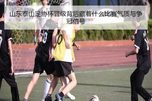 山东泰山足协杯晋级背后藏着什么比赛气质与争冠信号（mkty）