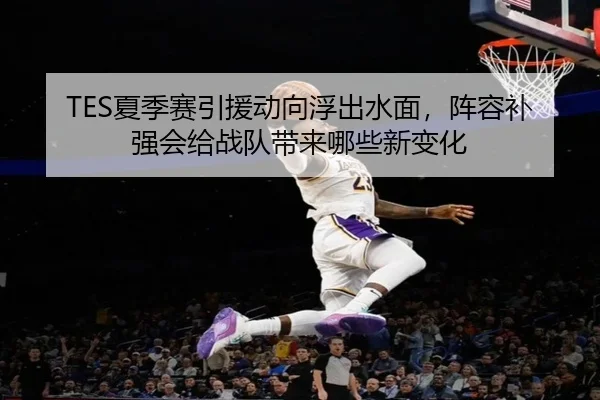 TES夏季赛引援动向浮出水面，阵容补强会给战队带来哪些新变化（mkty）